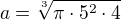 $a=\sqrt[3]{\pi\cdot5^2\cdot4}$