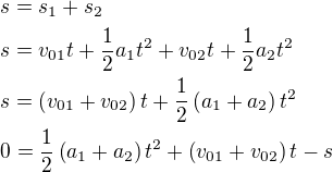 $s=s_1+s_2 \nl s=v_{01}t+\frac12a_1t^2+v_{02}t+\frac12a_2t^2 \nl s= \( v_{01}+v_{02}\)t+\frac12 \(a_1+a_2 \) t^2 \nl 0= \frac12 \(a_1+a_2 \) t^2 + \( v_{01}+v_{02}\)t - s$