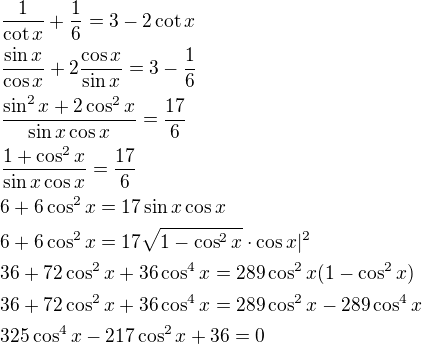 $\frac{1}{\cot x}+\frac{1}{6}=3-2\cot x\nl\frac{\sin x}{\cos x}+2\frac{\cos x}{\sin x}=3-\frac{1}{6}\nl\frac{\sin^2x+2\cos^2x}{\sin x\cos x}=\frac{17}{6}\nl\frac{1+\cos^2x}{\sin x\cos x}=\frac{17}{6}\nl6+6\cos^2x=17\sin x\cos x\nl6+6\cos^2x=17\sqrt{1-\cos^2x}\cdot \cos x|^2\nl36+72\cos^2x+36\cos^4x=289\cos^2x(1-\cos^2x)\nl36+72\cos^2x+36\cos^4x=289\cos^2x-289\cos^4x\nl325\cos^4x-217\cos^2x+36=0$