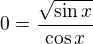$0=\frac{\sqrt{\sin x}}{\cos x}$