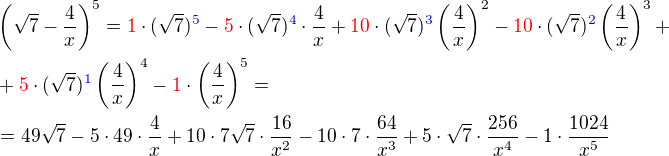 $\(\sqrt 7 - \frac{4}{x}\)^5 \color{black}= \color{red}1\color{black}\cdot(\sqrt 7)\color{blue}^5 \color{black}- \color{red}5\color{black}\cdot (\sqrt 7)\color{blue}^4\color{black}\cdot \frac{4}{x}+ \color{red}10\color{black}\cdot(\sqrt 7)\color{blue}^3\color{black}\(\frac{4}{x}\)^2\color{black}-\color{red}10\color{black}\cdot (\sqrt 7)\color{blue}^2\color{black}\(\frac{4}{x}\)^3+\nl +\color{red}5\color{black}\cdot (\sqrt 7)\color{blue}^1\color{black}\(\frac{4}{x}\)^4-\color{red}1\color{black}\cdot\(\frac{4}{x}\)^5 = \nl = 49\sqrt7 - 5\cdot 49 \cdot \frac4x + 10\cdot 7\sqrt7\cdot\frac{16}{x^2}-10\cdot7\cdot\frac{64}{x^3}+5\cdot\sqrt7\cdot\frac{256}{x^4}-1\cdot\frac{1024}{x^5}$
