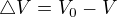 $\triangle V = V_{0} - V$