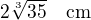 $2\sqrt[3]{35}\quad\text{cm}$