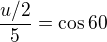 $\frac{u/2}{5}=\cos{60}$