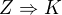 $Z \Rightarrow K $