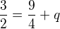 $\frac{3}{2} = \frac{9}{4} + q$
