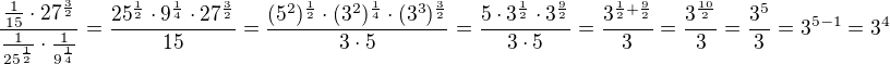 $\frac{\frac{1}{15}\cdot 27^{\frac{3}{2}}}{\frac{1}{25^{\frac{1}{2}}}\cdot \frac{1}{9^{\frac{1}{4}}}}=\frac{25^{\frac{1}{2}}\cdot 9^{\frac{1}{4}}\cdot 27^{\frac{3}{2}}}{15}=\frac{(5^2)^{\frac{1}{2}}\cdot (3^2)^{\frac{1}{4}}\cdot (3^3)^{\frac{3}{2}}}{3\cdot 5}=\frac{5\cdot 3^{\frac{1}{2}}\cdot 3^{\frac{9}{2}}}{3\cdot 5}=\frac{3^{\frac{1}{2}+\frac{9}{2}}}{3}=\frac{3^{\frac{10}{2}}}{3}=\frac{3^5}{3}=3^{5-1}=3^4$