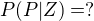 $P(P|Z)=?$