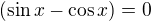 $(\sin x - \cos x) = 0$