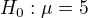 $H_0:\mu=5$