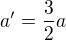 $a'=\frac{3}{2}a$