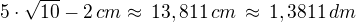 $5\cdot\sqrt{10}-2\,{cm}\approx\,13,811\,{cm}\,\approx\,1,3811\,{dm}$