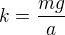 $k = \frac{mg}{a}$