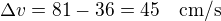 $\Delta v=81-36=45\quad\rm{cm/s}$