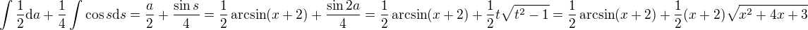 $\int \frac12\mathrm{d}a + \frac14 \int \cos s \mathrm{d}s = \frac{a}{2} + \frac{\sin s}{4} = \frac12 \arcsin (x + 2) + \frac{\sin 2a}{4} = \frac12 \arcsin (x + 2) + \frac12 t \sqrt{t^2 - 1} = \frac12 \arcsin (x + 2) + \frac12 (x + 2) \sqrt{x^2 + 4x + 3}$