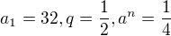 $a_{1}=32,q=\frac{1}{2},a^{n}=\frac{1}{4}$