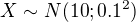 $X\sim N(10; 0.1^2)$