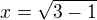 $x = \sqrt{3 - 1}$