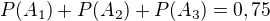 $P(A_1)+P(A_2)+P(A_3)=0,75 $