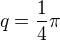 $q=\frac{1}{4}\pi $