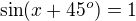 $\sin(x+45^o)=1$