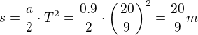 $s = \frac{a}{2} \cdot T^2 = \frac{0.9}{2} \cdot \(\frac{20}{9}\)^2=\frac{20}{9}m$
