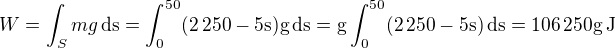 $W=\int_{S}mg\,\rm{d}s=\int_{0}^{50}(2\,250-5s)g\,\rm{d}s=g\int_{0}^{50}(2\,250-5s)\,\rm{d}s=106\,250g\,\rm{J}$