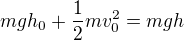 $ mgh_{0}+\frac{1}{2}mv_{0}^2=mgh$