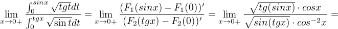 $\lim_{x\to0+}\frac{\int_{0}^{sinx}\sqrt{tgt}dt}{\int_{0}^{tgx}\sqrt{\sin t}dt}=\lim_{x\to0+}\frac{(F_1(sinx)-F_1(0))'}{(F_2(tgx)-F_2(0))'}=\lim_{x\to0+}\frac{\sqrt{tg(sinx)}\cdot cosx}{\sqrt{sin(tgx)}\cdot cos^{-2}x}=$
