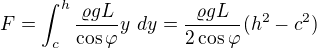 $F=\int_{c}^{h}\frac{\varrho gL}{\cos \varphi }y\ dy=\frac{\varrho gL}{2\cos \varphi }(h^{2}-c^{2})$