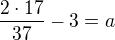 $\frac {2\cdot 17}{37} -3 = a$