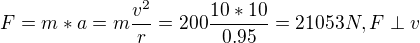 $F = m*a = m\frac {v^2}{r} = 200\frac {10*10}{0.95} = 21053N, F\perp v$