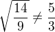 $\sqrt{\frac{14}{9}} \neq \frac{5}{3}$