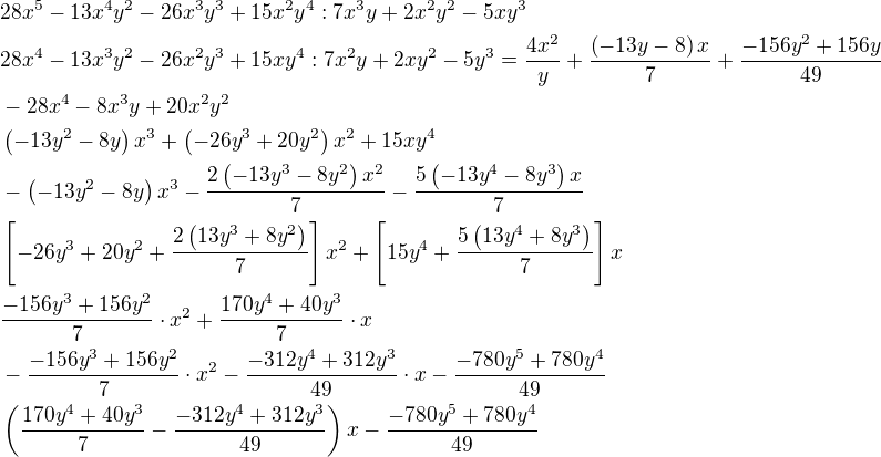 $28x^5-13x^4y^2-26x^3y^3+15x^2y^4:7x^3y+2x^2y^2-5xy^3\nl28x^4-13x^3y^2-26x^2y^3+15xy^4:7x^2y+2xy^2-5y^3=\frac{4x^2}{y}+\frac{\(-13y-8\)x}{7}+\frac{-156y^2+156y}{49}\nl-28x^4-8x^3y+20x^2y^2\nl\(-13y^2-8y\)x^3+\(-26y^3+20y^2\)x^2+15xy^4\nl-\(-13y^2-8y\)x^3-\frac{2\(-13y^3-8y^2\)x^2}{7}-\frac{5\(-13y^4-8y^3\)x}{7}\nl\[-26y^3+20y^2+\frac{2\(13y^3+8y^2\)}{7}\]x^2+\[15y^4+\frac{5\(13y^4+8y^3\)}{7}\]x\nl\frac{-156y^3+156y^2}{7}\cdot x^2+\frac{170y^4+40y^3}{7}\cdot x\nl-\frac{-156y^3+156y^2}{7}\cdot x^2-\frac{-312y^4+312y^3}{49}\cdot x-\frac{-780y^5+780y^4}{49}\nl\(\frac{170y^4+40y^3}{7}-\frac{-312y^4+312y^3}{49}\)x-\frac{-780y^5+780y^4}{49}$