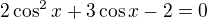 $2\cos^2 x+3 \cos x -2=0$