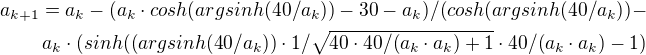 $a_{k+1}=a_{k}-(a_{k}\cdot cosh(argsinh(40/a_{k}))-30-a_{k})/(cosh(argsinh(40/a_{k}))-\\a_{k}\cdot (sinh((argsinh(40/a_{k}))\cdot 1/\sqrt{40\cdot 40/(a_{k}\cdot a_{k})+1}\cdot 40/(a_{k}\cdot a_{k})-1)$