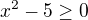 $x^{2}-5\ge 0$