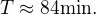 $T\approx 84 \mbox{min.}$