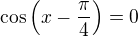 $\cos \( x - \frac{\pi}{4} \) = 0$