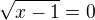 $\sqrt{x-1}=0$