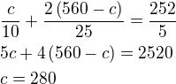 $\frac{c}{10}+\frac{2\left(560-c\right)}{25}=\frac{252}{5}\nl5c+4\left(560-c\right)=2520\nlc=280$