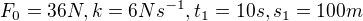 $F_{0}=36N , k= 6 Ns^{-1}, t_{1}=10s, s_{1}= 100m$