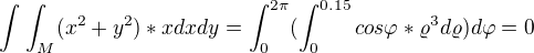 $\int_{}^{}\int_{M}^{}(x^2+y^2)*xdxdy=\int_{0}^{2\pi }(\int_{0}^{0.15}cos\varphi *\varrho ^3d\varrho )d\varphi =0$