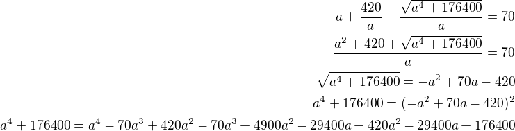 $a+\frac{420}{a}+\frac{\sqrt{a^4+176400}}{a}=70\\\frac{a^2+420+\sqrt{a^4+176400}}{a}=70\\\sqrt{a^4+176400}=-a^2+70a-420\\a^4+176400=(-a^2+70a-420)^2\\a^4+176400=a^4-70a^3+420a^2-70a^3+4900a^2-29400a+420a^2-29400a+176400$
