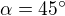 $\alpha = 45^{\circ}$