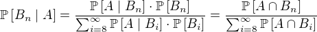 $\mathbb P \[B_n\mid A\]=\frac{\mathbb P\[A\mid B_n\]\cdot \mathbb P\[B_n\]}{\sum_{i=8}^\infty{\mathbb P\[A\mid B_i\]\cdot\mathbb P\[B_i\]}}=\frac{\mathbb P\[A\cap B_n\]}{\sum_{i=8}^\infty{\mathbb P\[A\cap B_i\]}}$