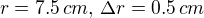 $r = 7.5 \,cm, \, \Delta r = 0.5 \,cm$