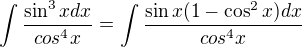 $\int \frac{\sin^3x dx}{cos^4 x}=\int \frac {\sin x(1-\cos^2x) dx}{cos^4 x}$