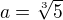$a = \sqrt[3]{5}$