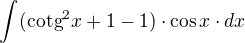 $\int_{}^{}(\text{cotg}^{2}x+1-1)\cdot \cos x\cdot dx$